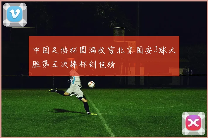 中国足协杯圆满收官北京国安3球大胜第五次捧杯创佳绩