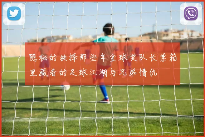 隐秘的抉择那些年金球奖队长票箱里藏着的足球江湖与兄弟情仇